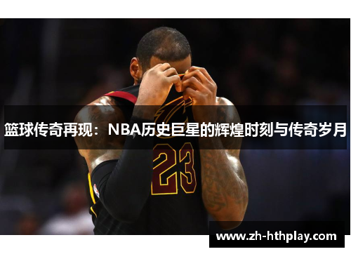 篮球传奇再现:NBA历史巨星的辉煌时刻与传奇岁月 篮球传奇再现:NBA历史巨星的辉煌时刻与传奇岁月