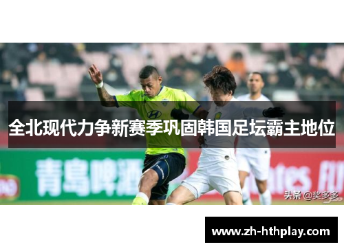 全北现代力争新赛季巩固韩国足坛霸主地位 全北现代力争新赛季巩固韩国足坛霸主地位