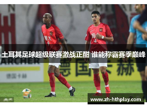 土耳其足球超级联赛激战正酣 谁能称霸赛季巅峰 土耳其足球超级联赛激战正酣 谁能称霸赛季巅峰