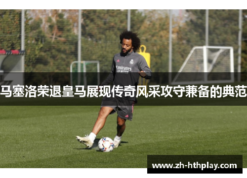 马塞洛荣退皇马展现传奇风采攻守兼备的典范 马塞洛荣退皇马展现传奇风采攻守兼备的典范