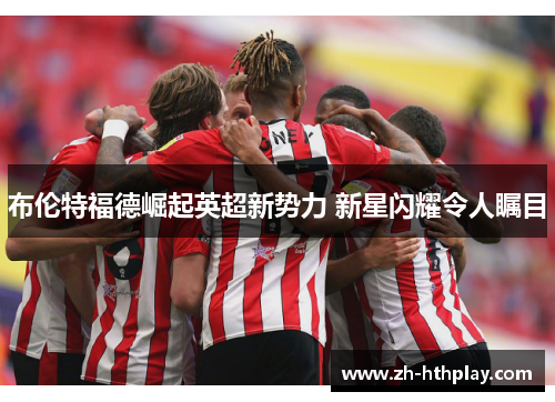 布伦特福德崛起英超新势力 新星闪耀令人瞩目