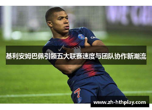 基利安姆巴佩引领五大联赛速度与团队协作新潮流 基利安姆巴佩引领五大联赛速度与团队协作新潮流