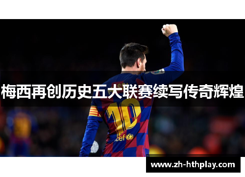 梅西再创历史五大联赛续写传奇辉煌 梅西再创历史五大联赛续写传奇辉煌